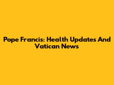 Pope Francis: Health Updates And Vatican News