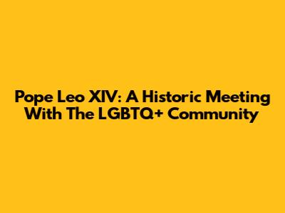 Pope Leo XIV: A Historic Meeting With The LGBTQ+ Community