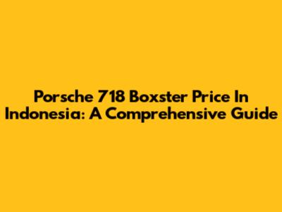 Porsche 718 Boxster Price In Indonesia: A Comprehensive Guide