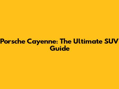 Porsche Cayenne: The Ultimate SUV Guide