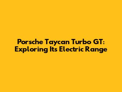 Porsche Taycan Turbo GT: Exploring Its Electric Range