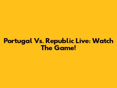 Portugal Vs. Republic Live: Watch The Game!