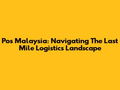 Pos Malaysia: Navigating The Last Mile Logistics Landscape
