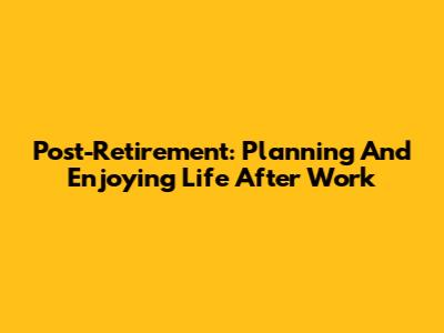 Post-Retirement: Planning And Enjoying Life After Work