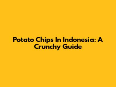 Potato Chips In Indonesia: A Crunchy Guide