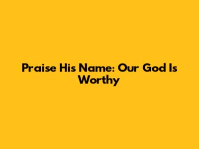 Praise His Name: Our God Is Worthy
