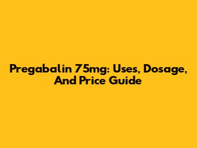 Pregabalin 75mg: Uses, Dosage, And Price Guide