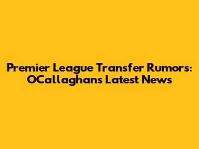 Premier League Transfer Rumors: O'Callaghan's Latest News