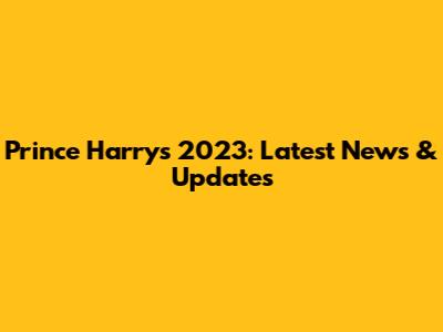 Prince Harry's 2023: Latest News & Updates
