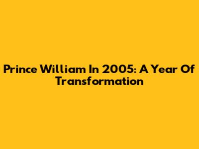 Prince William In 2005: A Year Of Transformation