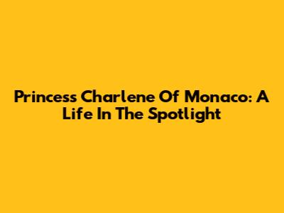 Princess Charlene Of Monaco: A Life In The Spotlight