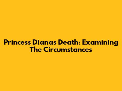 Princess Diana's Death: Examining The Circumstances