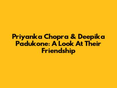 Priyanka Chopra & Deepika Padukone: A Look At Their Friendship