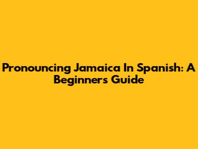 Pronouncing Jamaica In Spanish: A Beginner's Guide