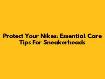 Protect Your Nikes: Essential Care Tips For Sneakerheads