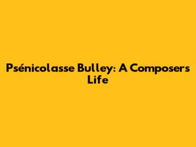 Psénicolasse Bulley: A Composer's Life