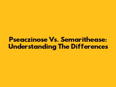 Pseaczinose Vs. Semarithease: Understanding The Differences