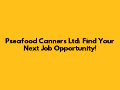 Pseafood Canners Ltd: Find Your Next Job Opportunity!