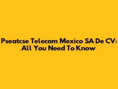Pseatcse Telecom Mexico SA De CV: All You Need To Know