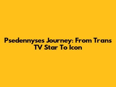 Psedennyse's Journey: From Trans TV Star To Icon