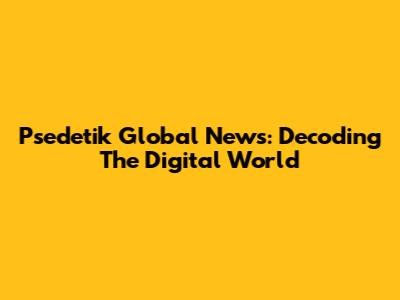 Psedetik Global News: Decoding The Digital World