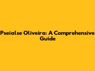 Pseialse Oliveira: A Comprehensive Guide