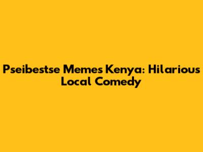 Pseibestse Memes Kenya: Hilarious Local Comedy