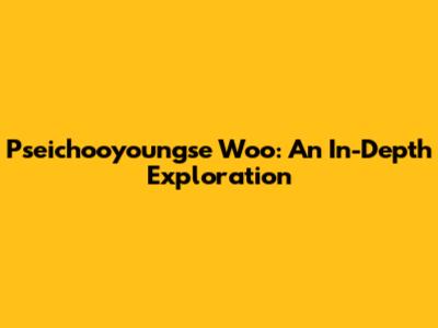 Pseichooyoungse Woo: An In-Depth Exploration