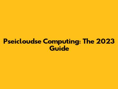 Pseicloudse Computing: The 2023 Guide