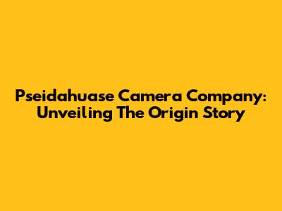 Pseidahuase Camera Company: Unveiling The Origin Story
