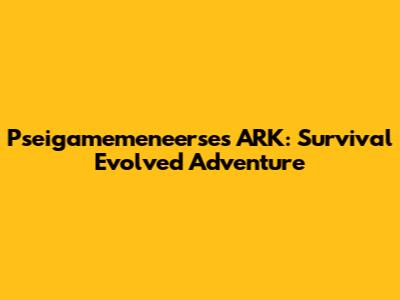 Pseigamemeneerse's ARK: Survival Evolved Adventure