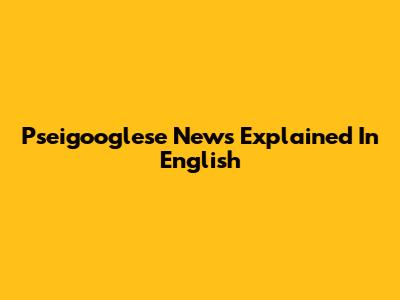 Pseigooglese News Explained In English