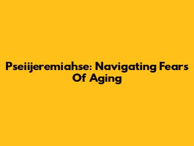 Pseiijeremiahse: Navigating Fears Of Aging