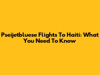 Pseijetbluese Flights To Haiti: What You Need To Know