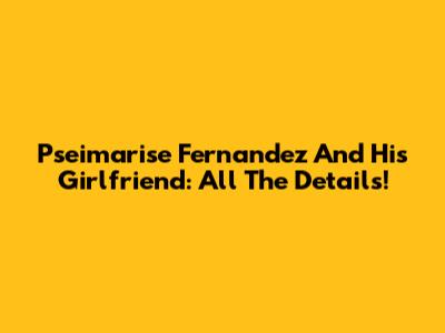 Pseimarise Fernandez And His Girlfriend: All The Details!