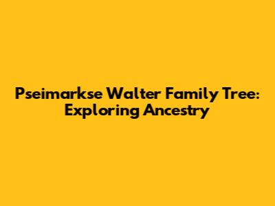 Pseimarkse Walter Family Tree: Exploring Ancestry