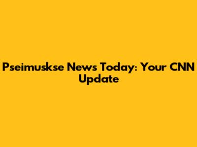 Pseimuskse News Today: Your CNN Update