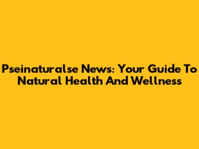Pseinaturalse News: Your Guide To Natural Health And Wellness