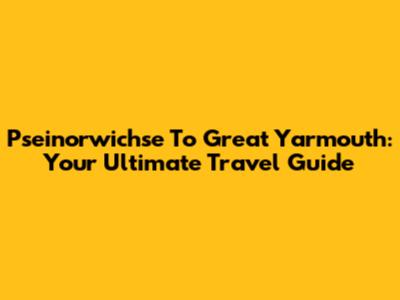 Pseinorwichse To Great Yarmouth: Your Ultimate Travel Guide