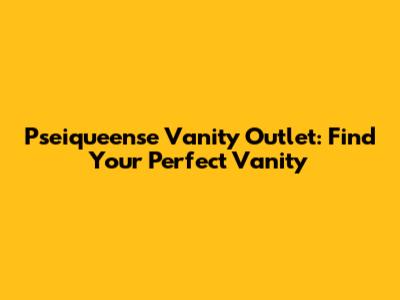 Pseiqueense Vanity Outlet: Find Your Perfect Vanity