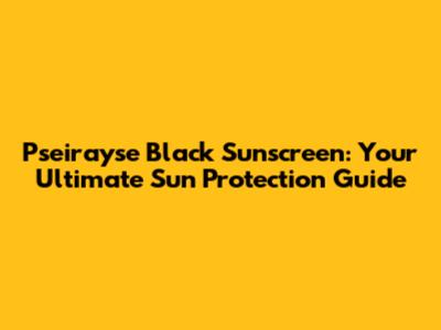 Pseirayse Black Sunscreen: Your Ultimate Sun Protection Guide
