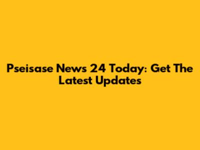 Pseisase News 24 Today: Get The Latest Updates