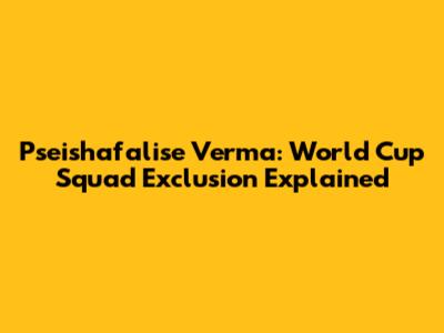 Pseishafalise Verma: World Cup Squad Exclusion Explained