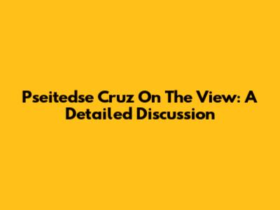 Pseitedse Cruz On The View: A Detailed Discussion