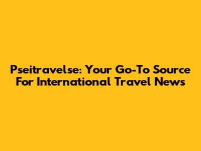 Pseitravelse: Your Go-To Source For International Travel News
