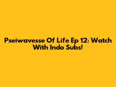 Pseiwavesse Of Life Ep 12: Watch With Indo Subs!