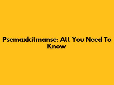 Psemaxkilmanse: All You Need To Know