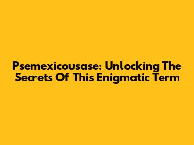 Psemexicousase: Unlocking The Secrets Of This Enigmatic Term