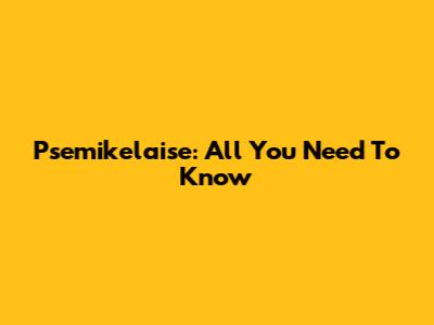 Psemikelaise: All You Need To Know