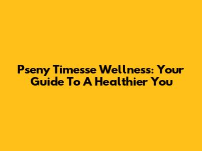 Pseny Timesse Wellness: Your Guide To A Healthier You
